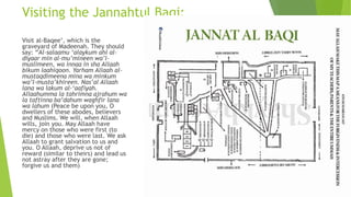 Visiting the Jannahtul Baqi:
Visit al-Baqee’, which is the
graveyard of Madeenah. They should
say: “Al-salaamu ‘alaykum ahl al-
diyaar min al-mu’mineen wa’l-
muslimeen, wa innaa in sha Allaah
bikum laahiqoon. Yarham Allaah al-
mustaqdimeena mina wa minkum
wa’l-musta’khireen. Nas’al Allaah
lana wa lakum al-‘aafiyah.
Allaahumma la tahrimna ajrahum wa
la taftinna ba’dahum waghfir lana
wa lahum (Peace be upon you, O
dwellers of these abodes, believers
and Muslims. We will, when Allaah
wills, join you. May Allaah have
mercy on those who were first (to
die) and those who were last. We ask
Allaah to grant salvation to us and
you. O Allaah, deprive us not of
reward (similar to theirs) and lead us
not astray after they are gone;
forgive us and them)
 