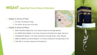 MIQAAT (Specified Time & Place of Worship):
1. Miqaat in terms of Time:
 For Hajj: The Months of Hajj
 For Umrah: At any time of the Year.
2. Miqaat in terms of Place:
 DHUL-HULAIFAH (Abbyar Ali): is for those coming from/through Madinah.
 AL-JUHFAH (Near Rabigh): is for those coming from/through Syria, Egypt, Morrocco.
 YALAMLAM (Sa’adiyah): is for those coming from/through Yemen, India, Pakistan.
 QARN AL-MANAZIL (As-Sail Al-Kabeer): is for those coming from/through Najd or Taif.
 THAT-IRQ: is for those coming from/through Iraq.
 