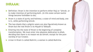 IHRAAM:
 Definition: Ihram is the intention to perform either Hajj or ‘Umrah, or
to make intention of performing both. (In this state certain lawful
things become forbidden to do).
 Ihram is a state of purity and holiness; a state of mind and body, one
is in, while performing Umrah.
 The two sheets that a pilgrim wears are also figuratively known as
Ihram but the real Ihram is its Niyyah & Talbiyah.
 Entering into the state of Ihram is the beginning of complete
transformation. We must enter into absolute dedication to Allah,
deciding that there is no reason we do Umrah; except for the pure
worship of our Creator.
 A man in Ihram is called Muhrim; a woman is called Muhrima
 