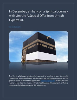 In December, embark on a Spiritual Journey
with Umrah: A Special Offer from Umrah
Experts UK
Introduction:
The Umrah pilgrimage is extremely important to Muslims all over the world,
representing a journey of faith, self-discovery, and spiritual refreshment. As the
glorious month of December approaches, Umrah Experts UK, a reputable and
registered travel service situated in the United Kingdom, offers a once-in-a-lifetime
opportunity for believers to go on this holy journey.
 
