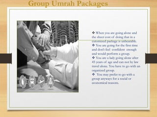 Group Umrah Packages
 When you are going alone and
the sheer cost of doing that in a
cutomized package is unbearable.
 You are going for the first time
and don’t feel confident enough
and would perform a group.
 You are a lady going alone after
45 years of age and can not by law
travel alone. You have to go with an
organized group.
 You may prefer to go with a
group anyways for a social or
economical reasons.
 