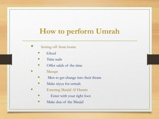 How to perform Umrah
 Setting off from home
 Ghusl
 Trim nails
 Offer salah of the time
 Meeqat
 Men to get change into their ihram
 Make niyya for urmah
 Entering Masjid Al Haram
 Enter with your right foot
 Make dua of the Masjid
 