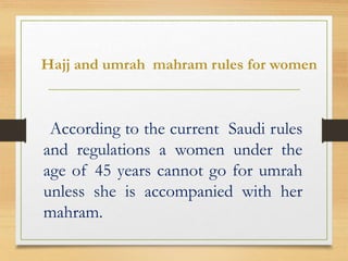 Hajj and umrah mahram rules for women
According to the current Saudi rules
and regulations a women under the
age of 45 years cannot go for umrah
unless she is accompanied with her
mahram.
 