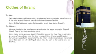 Clothes of Ihram:
For Men:
Two towels/sheets (Preferably white), one wrapped around the lower part of the body
& the other around the upper part of the body and to wear Sandals.
Note: IDHTIBA’A (Uncovering the Right shoulder is only done during Tawaaff).
For Women:
Wearing the clothes she usually wears when leaving the house, except for Gloves &
Niqaab (Type of veil that reveals the eyes)
Note: During Umrah a woman should (if possible) uncover her face if she is not in the
presence of non-mahram men. But since in present times it is not possible as the
Haram is always so full it is desirable that the sisters who think can attract men should
cover their faces but not with Niqaab rather make the scarf of the head to come on
the face.
 