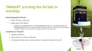 TAWAAFF (circling the Ka’bah in
worship)
Entering Masjid Al Haram
 Enter with your right foot
 Make duaa of the Masjid
 BISMILLAHI, ALLAHUMMA SALLI ‘ALAA MUHAMMADIN WA SALLIM – ALLAAHUMA AFTAH LEE
ABWAABA RAHMATIK (In the name of Allaah! O Allaah! Exalt the mention of your Messenger.
O Allaah! Forgive my sins, and open the gates of Your mercy for me).
Conditions of Tawaaff:
 Neeyah (intention)
 One must be in a state of Tahaarah.
 Circling the Ka’bah seven continual times, having the Ka’bah on the Left.
 
