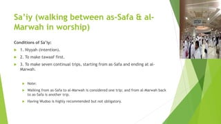 Sa’iy (walking between as-Safa & al-
Marwah in worship)
Conditions of Sa’iy:
 1. Niyyah (intention).
 2. To make tawaaf first.
 3. To make seven continual trips, starting from as-Safa and ending at al-
Marwah.
 Note:
 Walking from as-Safa to al-Marwah is considered one trip; and from al-Marwah back
to as-Safa is another trip.
 Having Wudoo is highly recommended but not obligatory.
 