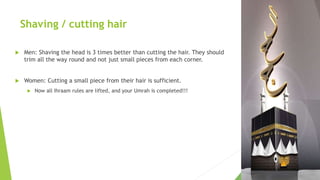 Shaving / cutting hair
 Men: Shaving the head is 3 times better than cutting the hair. They should
trim all the way round and not just small pieces from each corner.
 Women: Cutting a small piece from their hair is sufficient.
 Now all Ihraam rules are lifted, and your Umrah is completed!!!
 