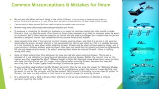 Common Misconceptions & Mistakes for Ihram
 Do not pass the Miqat without being in the state of Ihram. If you are landing in Jeddah and going to Mecca to
perform ‘Umrah directly, you must be in a state of Ihram before you land, as the plane shall enter the Miqat. Jeddah is inside the Miqat.
 If you are landing in Jeddah, you need your Ihram towels with you on the airplane in your carry-on bag.
 Women may wear anything Islamically permissible for Ihram.
 If someone is travelling to Jeddah for business or to meet his relatives mainly but also intend to make
Umrah in that trip than he must either have his Ihram from meeqaat or go back to meeqaat when he wants
to do Umrah. But if there was no intention of Umrah and the stay is prolonged for a reason and the person
decides to perform umrah than inshaAllah he can resume Ihram from Jeddah.
 Some people think that it is essential to enter ihraam wearing shoes, and that if a person is not wearing
shoes when he enters ihraam, then it is not permissible for him to put them on. This is a mistake because
it is not essential to wear shoes when entering ihraam. Ihraam may be done without wearing shoes, and if
a person enters ihraam without wearing shoes, that does not mean that he cannot put them on afterwards.
He can put shoes on afterwards if he wasn’t wearing them when he entered ihraam – there is nothing
wrong with that.
 Some of them believe that it is obligatory to pray two rak’ahs when entering ihraam. This is also a
mistake; it is not obligatory to pray two rak’ahs when entering ihraam. Rather the correct view on this
matter was that suggested by Abu’l-‘Abbaas Shaykh al-Islam Ibn Taymiyah (may Allaah have mercy on him),
who said that there is no specific prayer to be offered when entering ihraam, because that was not
narrated from the Prophet (peace and blessings of Allaah be upon him).
 If a person does ghusl and puts on the ihraam garments, then he can pray the prayer for Tahiyatul Wudoo
or if it is the time of prayer, such as if the time for an obligatory prayer has come or is approaching, and
he wants to stay at the meeqaat until he has prayed. With regard to intending to pray a specific prayer in
ihraam, the most correct opinion is that there is no specific prayer for entering ihraam.
 It is allowed to wear a belt in Ihram either stitched or not as the prohibition on Stiches is only for
garments covering the limbs.
 