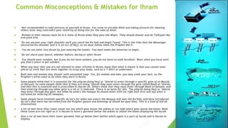 Common Misconceptions & Mistakes for Ihram
 Not recommended to take pictures of yourself in Ihram. You came to worship Allah and taking pictures for showing
others later may contradict your sincerity of doing this for the sake of Allah.
 Women in their menses must be in a state of Ihram when they pass the Miqat. They should shower and do Talbiyah like
everyone else.
 Do not uncover your right shoulder until you reach the Ka’bah and begin Tawaf. This is the time that the Messenger
uncovered his shoulder and it is an act of Hajj, so we must follow when the Prophet did it.
 You do not enter into Ihram by just wearing the towels. You must make the intention to begin.
 Do not shave your beard, whether before, during or after Ihram
 You should wear sandals, but if you do not have sandals, you do not have to walk barefoot. Wear what you have until
you find a place to get sandals.
 When you hear that you are not allowed to wear stitches in Ihram, know that what is meant is that you cannot wear
pieces of cloth that are sewn together to wrap your body, such as a T-Shirt or underwear.
 Both men and women may shower with unscented soap. Yes, for women and men, you may comb your hair, as the
Prophet’s wives used to do when they were in Ihram.
 Some people think that it is essential for the pilgrim doing Hajj or ‘Umrah to enter through a specific gate of al-Masjid
al-Haraam. So some people think that if they are doing ‘Umrah they must enter through the gate called Baab al-‘Umrah,
and that this is essential and is prescribed in sharee’ah. Others think that they must enter through Baab al-Salaam, and
that entering through any other gate is a sin or is makrooh. There is no basis for this. The pilgrim doing Hajj or ‘Umrah
may enter through any gate, but when he enters the mosque he should enter with his right foot first and say what is
narrated for entering all mosques,
 Some people have invented specific du’aa’s for when one enters the Mosque and sees the Ka’bah, and have introduced
du’aa’s that were not narrated from the Prophet (peace and blessings of Allaah be upon him). This is a kind of bid’ah
(innovation).
 A lot of men have thier lower towel too low which goes below the ankles or too high which goes above the knees. Both
these cases are not right as it is Haram to have a garment below the ankles or above the knees displaying the Aurah.
 Also a lot of men have their lower garment tied up below their bellies which again is a part of Aurah and is haram to
display.
 