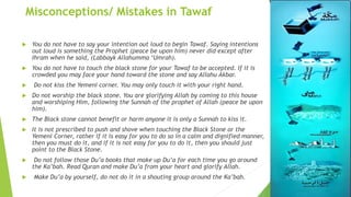 Misconceptions/ Mistakes in Tawaf
 You do not have to say your intention out loud to begin Tawaf. Saying intentions
out loud is something the Prophet (peace be upon him) never did except after
Ihram when he said, (Labbayk Allahumma ‘Umrah).
 You do not have to touch the black stone for your Tawaf to be accepted. If it is
crowded you may face your hand toward the stone and say Allahu Akbar.
 Do not kiss the Yemeni corner. You may only touch it with your right hand.
 Do not worship the black stone. You are glorifying Allah by coming to this house
and worshiping Him, following the Sunnah of the prophet of Allah (peace be upon
him).
 The Black stone cannot benefit or harm anyone it is only a Sunnah to kiss it.
 It is not prescribed to push and shove when touching the Black Stone or the
Yemeni Corner, rather if it is easy for you to do so in a calm and dignified manner,
then you must do it, and if it is not easy for you to do it, then you should just
point to the Black Stone.
 Do not follow those Du’a books that make up Du’a for each time you go around
the Ka’bah. Read Quran and make Du’a from your heart and glorify Allah.
 Make Du’a by yourself, do not do it in a shouting group around the Ka’bah.
 