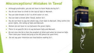Misconceptions/ Mistakes in Tawaf
 Although preferable, you do not have to have Wudu during Sa’i.
 You do not have to climb to the top of Safa or Marwah.
 You can take breaks in Sa’i to drink water or rest.
 You can take a break after Tawaf, before Sa’i.
 You do not have to jog the whole way, from Safa to Marwah. Only within the
green lights, the valley of Safa and Marwah.
 Women do not have to run between the green lights.
 There is no specific Du’a to say between Safa and Marwah.
 Do not miss the Du’a that the prophet of Allah said when he stood on Safa.
Then raise your hands and pray as he did (peace be upon him).
 Do not say your intention out loud before making Sa’i.
 