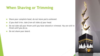 When Shaving or Trimming
 Shave your complete head, do not leave parts unshaved.
 If you shall trim, take from all sides of your head.
 Do not take off your Ihram until you have shaved or trimmed. You are still in
Ihram until you do so.
 Do not shave your beard.
 
