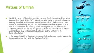 Virtues of Umrah
 Like Hajj, the act of Umrah is amongst the best deeds one can perform when
pleasing Allah (swt). Allah (SWT) loves those who strive in his path in hopes of
pleasing Him alone and Umrah is an act in which Allah (SWT) considers the
pilgrim to be answering His call. Ibn Umar (R) narrates that Prophet (S.A.W.)
said, ‘The warrior in the cause of Allah, the pilgrim and the one who is
performing Umrah are all the delegation of Allah. He called them and they
responded and they will ask of His bestowals and He will give it to
them.’ (Ibn Majah)
 In the blessed month of Ramadan, the reward of performing Umrah is equal to
that of performing Hajj with the Prophet (S.A.W.)
 