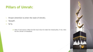 Pillars of Umrah:
1. Ihraam (Intention to enter the state of Umrah).
2. Tawaaff.
3. Sa’iy.
 Note: If one leaves a Pillar he/she must return & make the missed pillar, if not, then
his/her Umrah is invalidated.
 