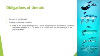 Obligations of Umrah:
1. Ihraam at the Miqaat.
2. Shaving or Cutting the Hair.
 Note: If one leaves an obligation a Fidiyah (Compensation) is needed by sacrificing
in Makkah, A sheep, or 1/7 of a Cow or 1/7 of a Camel and distributing it to the
poor in Makkah.
 