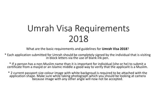 Umrah Visa Requirements
2018
What are the basic requirements and guidelines for Umrah Visa 2018?
* Each application submitted for Umrah should be completely signed by the individual that is visiting
in block letters via the use of blank ink pen.
* If a person has a non-Muslim name than it is important for individual (she or he) to submit a
certificate from a masjid or an Islamic middle a good way to verify that the applicant is a Muslim.
* 2 current passport size colour image with white backgroud is required to be attached with the
application shape. Make sure while taking photograph which you should be looking at camera
because image with any other angle will now not be accepted.
 