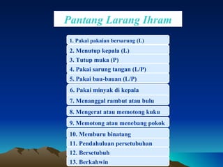 Pantang Larang Ihram 1.  Pakai pakaian bersarung (L) 2.  Menutup kepala (L) 3. Tutup  muka (P) 4.  Pakai sarung tangan (L/P) 5. P akai bau-bauan (L/P) 6. P akai minyak di kepala janggut/bulu 7. Menanggal rambut atau bulu 8.  Mengerat atau memotong kuku 11.  Pendahuluan persetubuhan 12.  Bersetubuh  13.  Berkahwin  9.  Memotong atau menebang pokok 10.  Memburu binatang 