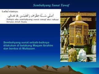 Sembahyang sunat sebaik-baiknya  dilakukan di belakang Maqam Ibrahim  dan berdoa di Multazam. Sembahyang Sunat Tawaf 