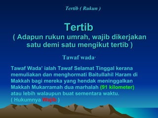 Tertib   ( Adapun rukun umrah, wajib dikerjakan satu demi satu mengikut tertib ) Tertib ( Rukun ) Tawaf wada ’ Tawaf Wada’ ialah Tawaf Selamat Tinggal kerana memuliakan dan menghormati Baitullahil Haram di Makkah bagi mereka yang hendak meninggalkan Makkah Mukarramah dua marhalah  (91 kilometer)  atau lebih walaupun buat sementara waktu. ( Hukumnya  Wajib  ) 