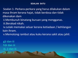 SOALAN  SATU Soalan 1- Perkara-perkara yang harus dilakukan dalam masa ihram kerana hajat, tidak berdosa dan tidak dikenakan dam Membunuh binatang buruan yang mengganas. Berakad nikah. Lelaki memakai seluar kerana ketiadaan / kehilangan kain ihram. Memotong rambut atau kuku kerana sakit atau jahil. i dan iii ii dan iii i, ii dan iii ii dan iv 