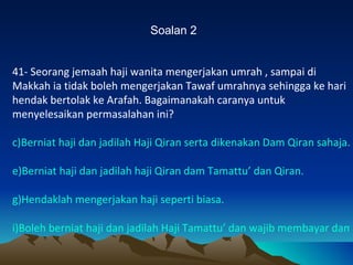 Soalan 2 41- Seorang jemaah haji wanita mengerjakan umrah , sampai di Makkah ia tidak boleh mengerjakan Tawaf umrahnya sehingga ke hari hendak bertolak ke Arafah. Bagaimanakah caranya untuk menyelesaikan permasalahan ini? Berniat haji dan jadilah Haji Qiran serta dikenakan Dam Qiran sahaja. Berniat haji dan jadilah haji Qiran dam Tamattu’ dan Qiran. Hendaklah mengerjakan haji seperti biasa. Boleh berniat haji dan jadilah Haji Tamattu’ dan wajib membayar dam. 