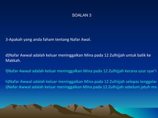 3-Apakah yang anda faham tentang Nafar Awal. Nafar Awwal adalah keluar meninggalkan Mina pada 12 Zulhijjah untuk balik ke Makkah. Nafar Awwal adalah keluar meninggalkan Mina pada 12 Zulhijjah kerana uzur syar’ie Nafar Awwal adalah keluar meninggalkan Mina pada 12 Zulhijjah selepas tenggelam matahari  dan berazam tidak akan kembali lagi ke Mina (untuk Mabit) Nafar Awwal adalah keluar meninggalkan Mina pada 12 Zulhijjah sebelum jatuh matahari dengan syarat-syaratnya. SOALAN 3 