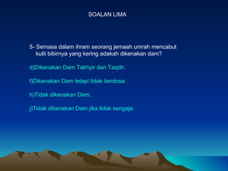 SOALAN LIMA 5- Semasa dalam ihram seorang jemaah umrah mencabut  kulit bibirnya yang kering adakah dikenakan dam? Dikenakan Dam Takhyir dan Taqdir. Dikenakan Dam tetapi tidak berdosa. Tidak dikenakan Dam. Tidak dikenakan Dam jika tidak sengaja. 