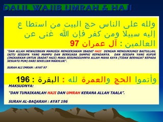 DALIL WAJIB UMRAH & HAJI  MAKSUDNYA: “ DAN ALLAH MEWAJIBKAN MANUSIA MENGERJAKAN IBADAT  HAJI  DENGAN MENGUNJUNGI BAITULLAH, IAITU SESIAPA YANG MAMPU DAN BERKUASA SAMPAI KEPADANYA.  DAN SESIAPA YANG KUFUR (INGKARKAN UNTUK IBADAT HAJI) MAKA SESUNGGUHNYA ALLAH MAHA KAYA (TIDAK BERHAJAT KEPADA SESUATU PUN) DARI SEKELIAN MAKHLUK”. SURAH ALI IMRAN : AYAT 97 ولله على الناس حج البيت من استطا ع إليه سبيلا ومن كفر فإن الله  غنى عن العالمين  :  آل عمران  97 MAKSUDNYA: “ DAN TUNAIKANLAH  HAJI  DAN  UMRAH  KERANA ALLAH TAALA”. SURAH AL-BAQARAH : AYAT 196 وأتموا  الحج  و العمرة  لله  :  البقرة  : 196 