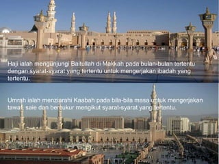 Haji ialah mengunjungi Baitullah di Makkah pada bulan-bulan tertentu dengan syarat-syarat yang tertentu untuk mengerjakan ibadah yang tertentu. Umrah ialah menziarahi Kaabah pada bila-bila masa untuk mengerjakan tawaf, saie dan bercukur mengikut syarat-syarat yang tertentu. 