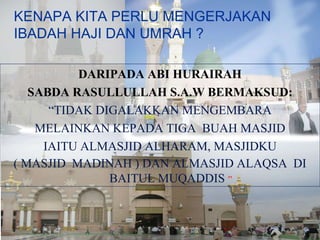 KENAPA KITA PERLU MENGERJAKAN IBADAH HAJI DAN UMRAH ? DARIPADA ABI HURAIRAH SABDA RASULLULLAH S.A.W BERMAKSUD: “ TIDAK DIGALAKKAN MENGEMBARA MELAINKAN KEPADA TIGA  BUAH MASJID IAITU ALMASJID ALHARAM, MASJIDKU ( MASJID  MADINAH ) DAN ALMASJID ALAQSA  DI BAITUL MUQADDIS  ” 