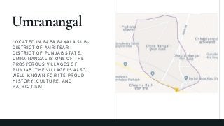 LOCATED IN BABA BAKALA SUB-
DISTRICT OF AMRITSAR
DISTRICT OF PUNJAB STATE,
UMRA NANGAL IS ONE OF THE
PROSPEROUS VILLAGES OF
PUNJAB. THE VILLAGE IS ALSO
WELL-KNOWN FOR ITS PROUD
HISTORY, CULTURE, AND
PATRIOTISM
Umranangal
 