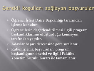 Öğrenci İşleri Daire Başkanlığı tarafından
işleme konulur
 Öğrencilerin değerlendirilmesi ilgili program
başkanlıklarının oluşturduğu komisyon
tarafından yapılır.
 Adaylar başarı derecesine göre sıralanır.
 Kabul işlemi, başvurulan program
başkanlığının önerisi ve ilgili Fakülte
Yönetim Kurulu Kararı ile tamamlanır.
 
