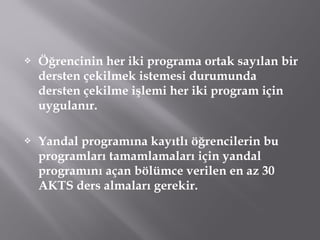  Öğrencinin her iki programa ortak sayılan bir
dersten çekilmek istemesi durumunda
dersten çekilme işlemi her iki program için
uygulanır.
 Yandal programına kayıtlı öğrencilerin bu
programları tamamlamaları için yandal
programını açan bölümce verilen en az 30
AKTS ders almaları gerekir.
 