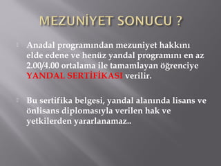  Anadal programından mezuniyet hakkını
elde edene ve henüz yandal programını en az
2.00/4.00 ortalama ile tamamlayan öğrenciye
YANDAL SERTİFİKASI verilir.
 Bu sertifika belgesi, yandal alanında lisans ve
önlisans diplomasıyla verilen hak ve
yetkilerden yararlanamaz..
 