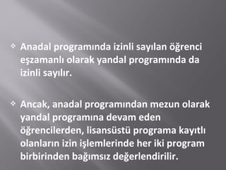  Anadal programında izinli sayılan öğrenci
eşzamanlı olarak yandal programında da
izinli sayılır.
 Ancak, anadal programından mezun olarak
yandal programına devam eden
öğrencilerden, lisansüstü programa kayıtlı
olanların izin işlemlerinde her iki program
birbirinden bağımsız değerlendirilir.
 