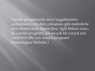  Yandal programında ders/uygulamanın
açılmaması veya ders çakışması gibi nedenlerle
ders alamayacak öğrencilere, ilgili bölüm onayı
ile yandal programı için en çok bir yarıyıl izin
verilebilir.(Bu izin anadal programı
başkanlığına bildirilir.)
 