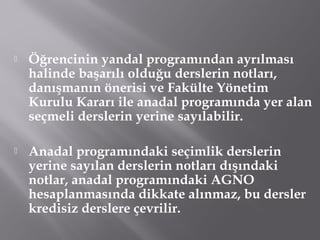  Öğrencinin yandal programından ayrılması
halinde başarılı olduğu derslerin notları,
danışmanın önerisi ve Fakülte Yönetim
Kurulu Kararı ile anadal programında yer alan
seçmeli derslerin yerine sayılabilir.
 Anadal programındaki seçimlik derslerin
yerine sayılan derslerin notları dışındaki
notlar, anadal programındaki AGNO
hesaplanmasında dikkate alınmaz, bu dersler
kredisiz derslere çevrilir.
 
