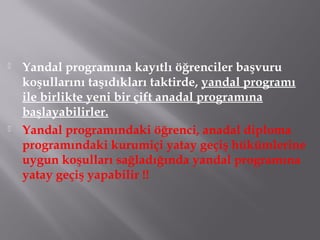  Yandal programına kayıtlı öğrenciler başvuru
koşullarını taşıdıkları taktirde, yandal programı
ile birlikte yeni bir çift anadal programına
başlayabilirler.
 Yandal programındaki öğrenci, anadal diploma
programındaki kurumiçi yatay geçiş hükümlerine
uygun koşulları sağladığında yandal programına
yatay geçiş yapabilir !!
 