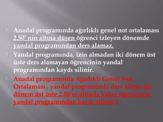  Anadal programında ağırlıklı genel not ortalaması
2.50’ nin altına düşen öğrenci izleyen dönemde
yandal programından ders alamaz.
 Yandal programında, izin almadan iki dönem üst
üste ders alamayan öğrencinin yandal
programından kaydı silinir.
 Anadal programında Ağırlıklı Genel Not
Ortalaması , yandal programında ders aldığı iki
dönem üst üste 2.00’ın altında kalan öğrencinin
yandal programından kaydı silinir !!
 