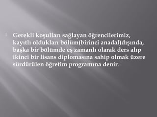 Gerekli koşulları sağlayan öğrencilerimiz,
kayıtlı oldukları bölüm(birinci anadal)dışında,
başka bir bölümde eş zamanlı olarak ders alıp
ikinci bir lisans diplomasına sahip olmak üzere
sürdürülen öğretim programına denir.
 