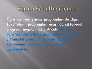 Öğretmen yetiştirme programları ile diğer
fakültelerin programları arasında çiftanadal
programı uygulanmaz . Ancak, iki ayrı
öğretmen yetiştirme programları arasında
çiftanadal programı, Yüksek Öğretim
Kurulundan onay alınmak suretiyle
uygulanabilir.
 