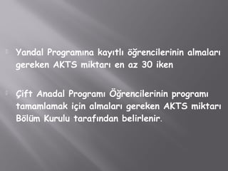  Yandal Programına kayıtlı öğrencilerinin almaları
gereken AKTS miktarı en az 30 iken
 Çift Anadal Programı Öğrencilerinin programı
tamamlamak için almaları gereken AKTS miktarı
Bölüm Kurulu tarafından belirlenir.
 