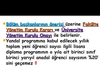  Bölüm başkanlarının önerisiBölüm başkanlarının önerisi üzerine FakülteFakülte
Yönetim Kurulu KararıYönetim Kurulu Kararı ve ÜniversiteÜniversite
Yönetim Kurulu OnayıYönetim Kurulu Onayı ile belirlenir.
Yandal programına kabul edilecek yıllık
toplam yeni öğrenci sayısı ilgili lisans
diploma programının o yıla ait birinci sınıf
birinci yarıyıl anadal öğrenci sayısının %20’
sini geçemez !!
 