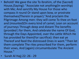 • Behold! We gave the site To Ibrahim, of the (Sacred)
House,(Saying): "Associate not anything(In worship)
with Me; And sanctify My House For those who
compass it round Or stand upon bow, or prostrate
themselves(Therein in prayer)."And proclaim the
Pilgrimage Among men: they will come To thee on foot
and (mounted)On every kind of camel, Lean on account
of journeys Through deep and distant The benefits
(provided ) for them, And celebrate the name Of God,
through the Days Appointed, over the cattle Which He
has provided for them(For sacrifice): then eat ye
Thereof and feed the distressed Ones in want."Then let
them complete The rites prescribed For them, perform
their vows, And (again) circumambulate The Ancient
House."
• Surah Al Hajj 22: 26 - 29

 