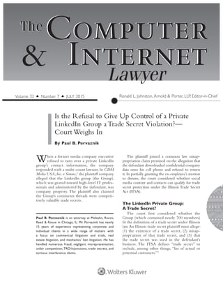 When a former media company executive
refused to turn over a private LinkedIn
group’s contact information, the company
responded with a multi-count lawsuit. In CDM
Media USA,Inc.v.Simms,1
the plaintiff company
alleged that the LinkedIn group (the Group),
which was geared toward high-level IT profes-
sionals and administered by the defendant, was
company property. The plaintiff also claimed
the Group’s comments threads were competi-
tively valuable trade secrets.
The plaintiff joined a common law misap-
propriation claim premised on the allegation that
the defendant downloaded confidential company
data onto his cell phone and refused to return
it. In partially granting the ex-employee’s motion
to dismiss, the court considered whether social
media content and contacts can qualify for trade
secret protection under the Illinois Trade Secret
Act (ITSA).
The LinkedIn Private Group:
A Trade Secret?
The court first considered whether the
Group (which contained nearly 700 members)
fit the definition of a trade secret under Illinois
law.An Illinois trade secret plaintiff must allege:
(1) the existence of a trade secret, (2) misap-
propriation of that trade secret, and (3) that
the trade secret was used in the defendant’s
business. The ITSA defines “trade secret” to
include, among other things, “list of actual or
potential customers.”2
 
Computer
InternetLawyer
Computer
Internet&
TheThe
Is the Refusal to Give Up Control of a Private
LinkedIn Group a Trade Secret Violation?—
Court Weighs In
By Paul B. Porvaznik
Ronald L. Johnston, Arnold & Porter, LLP, Editor-in-ChiefVolume 32 ▲ Number 7 ▲ JULY 2015
Paul B. Porvaznik is an attorney at Molzahn, Rocco,
Reed & Rouse in Chicago, IL. Mr. Porvaznik has nearly
15 years of experience representing corporate and
individual clients in a wide range of matters with
a focus on commercial litigation and trials, real
estate litigation, and mechanics’ lien litigation. He has
handled numerous fraud, negligent misrepresentation,
unfair competition, TRO/injunctions, trade secrets, and
tortious interference claims.
 