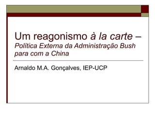Um reagonismo  à la carte  –  Política Externa da Administração Bush para com a China Arnaldo M.A. Gonçalves, IEP-UCP 