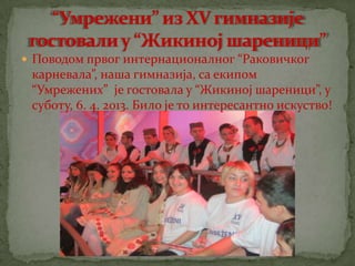  Поводом првог интернационалног “Раковичког
карневала”, наша гимназија, са екипом
“Умрежених” је гостовала у “Жикиној шареници”, у
суботу, 6. 4. 2013. Било је то интересантно искуство!
 