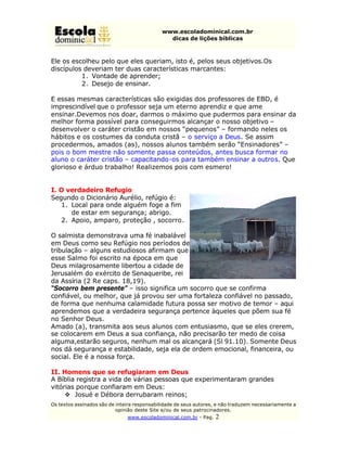 www.escoladominical.com.br
                                               dicas de lições bíblicas



Ele os escolheu pelo que eles queriam, isto é, pelos seus objetivos.Os
discípulos deveriam ter duas características marcantes:
          1. Vontade de aprender;
          2. Desejo de ensinar.

E essas mesmas características são exigidas dos professores de EBD, é
imprescindível que o professor seja um eterno aprendiz e que ame
ensinar.Devemos nos doar, darmos o máximo que pudermos para ensinar da
melhor forma possível para conseguirmos alcançar o nosso objetivo –
desenvolver o caráter cristão em nossos “pequenos” – formando neles os
hábitos e os costumes da conduta cristã – o serviço a Deus. Se assim
procedermos, amados (as), nossos alunos também serão “Ensinadores” –
pois o bom mestre não somente passa conteúdos, antes busca formar no
aluno o caráter cristão – capacitando-os para também ensinar a outros. Que
glorioso e árduo trabalho! Realizemos pois com esmero!


I. O verdadeiro Refugio
Segundo o Dicionário Aurélio, refúgio é:
   1. Local para onde alguém foge a fim
      de estar em segurança; abrigo.
   2. Apoio, amparo, proteção , socorro.

O salmista demonstrava uma fé inabalável
em Deus como seu Refúgio nos períodos de
tribulação – alguns estudiosos afirmam que
esse Salmo foi escrito na época em que
Deus milagrosamente libertou a cidade de
Jerusalém do exército de Senaqueribe, rei
da Assíria (2 Re caps. 18,19).
“Socorro bem presente” – isso significa um socorro que se confirma
confiável, ou melhor, que já provou ser uma fortaleza confiável no passado,
de forma que nenhuma calamidade futura possa ser motivo de temor – aqui
aprendemos que a verdadeira segurança pertence àqueles que põem sua fé
no Senhor Deus.
Amado (a), transmita aos seus alunos com entusiasmo, que se eles crerem,
se colocarem em Deus a sua confiança, não precisarão ter medo de coisa
alguma,estarão seguros, nenhum mal os alcançará (Sl 91.10). Somente Deus
nos dá segurança e estabilidade, seja ela de ordem emocional, financeira, ou
social. Ele é a nossa força.

II. Homens que se refugiaram em Deus
A Bíblia registra a vida de várias pessoas que experimentaram grandes
vitórias porque confiaram em Deus:
     v Josué e Débora derrubaram reinos;
Os textos assinados são de inteira responsabilidade de seus autores, e não traduzem necessariamente a
                           opinião deste Site e/ou de seus patrocinadores.
                               www.escoladominical.com.br - Pag.   2
 