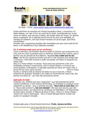 www.escoladominical.com.br
                                               dicas de lições bíblicas




        En-Gedi – Fonte: www.solo21.abac.com/frodsham/En-Gedi.htm

Israel caminhou ao encontro do inimigo louvando a Deus, o encontrou no
Wadi Hadasa, um vale 12 km ao norte de En-Gedi, (considerado por muito
como um oásis), que vai para o Oeste, até chegar perto de Tecoa, um distrito
plano e espaçoso. Ali a resposta divina tornou-se uma viva realidade, os
inimigos se mataram, sem que Israel movesse um pé do lugar. Que Deus
maravilhoso!
Amados (as), riquíssimas bençãos são concedidas aos que vivem pela fé em
Deus, e em obediência à Sua soberana vontade.

IV. O salmista pede para se ter confiança.
Como o salmista, nós também devemos pedir ao Senhor que acrescente-nos
a fé, pois em meio a grandes lutas ou temores, devemos ficar calmos, pois o
Senhor nos diz através de Sua Palavra, “Aquietai-vos e sabei que Eu sou
Deus.” (Sl 46.10), devemos confiar que Ele é o Ser Supremo que dirige todo
o Universo, e Ele está conosco e pode nos ajudar em todos os aspectos de
nossa vida.
Deus é o nosso refúgio no perigo. Força para que possamos viver com
finalidades corretas e construtivas. Ele é o Nosso Socorro e Consolo nas
preocupações e tribulações. A salvação operada por Deus em nossa vida, é
prova de seu amor para conosco.                                 Ele é o nosso
Auxilio, e sempre está ao alcance de todos os que o buscam, é Deus
presente em qualquer situação e em todos os momentos de nossa vida. Ele
jamais nos deixa só – por isso não precisamos temer.

Aplicação da lição
Professor (a), enfatize aos seus “pequenos”’ que não precisamos temer
nenhum problema, e nem mesmo terremotos, ou furações ou qualquer outra
catástrofe ou perigo – pois o salmista nos fala: “Deus está no meio dela (isto
é, “Deus está conosco”), não será abalada”, fale aos seus alunos, que não
precisamos temer, que devemos ter confiança na Fidelidade e na Misericórdia
de Deus para conosco. A Palavra de Deus é clara - Deus é o nosso refúgio –
mesmo em meio à destruição – Ele é o nosso Refúgio Eterno e pode nos
ajudar em qualquer situação.



Colaboração para o Portal Escola Dominical: Profa. Jaciara da Silva
Os textos assinados são de inteira responsabilidade de seus autores, e não traduzem necessariamente a
                           opinião deste Site e/ou de seus patrocinadores.
                               www.escoladominical.com.br - Pag.   4
 