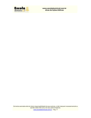 www.escoladominical.com.br
                                               dicas de lições bíblicas




Os textos assinados são de inteira responsabilidade de seus autores, e não traduzem necessariamente a
                           opinião deste Site e/ou de seus patrocinadores.
                               www.escoladominical.com.br - Pag.   5
 